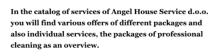 In the catalog of services of Angel House Service d.o.o. you will find various offers of different packages and also individual services, the packages of professional cleaning as an overview.    