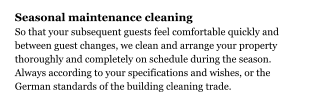 Seasonal maintenance cleaning So that your subsequent guests feel comfortable quickly and between guest changes, we clean and arrange your property thoroughly and completely on schedule during the season. Always according to your specifications and wishes, or the German standards of the building cleaning trade.