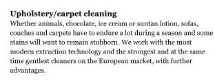 Upholstery/carpet cleaning Whether animals, chocolate, ice cream or suntan lotion, sofas, couches and carpets have to endure a lot during a season and some stains will want to remain stubborn. We work with the most modern extraction technology and the strongest and at the same time gentlest cleaners on the European market, with further advantages.
