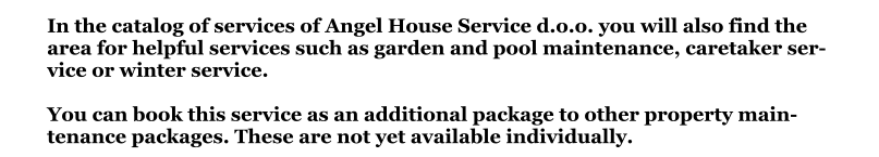 In the catalog of services of Angel House Service d.o.o. you will also find the area for helpful services such as garden and pool maintenance, caretaker service or winter service.You can book this service as an additional package to other property maintenance packages. These are not yet available individually.