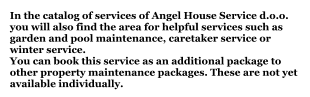 In the catalog of services of Angel House Service d.o.o. you will also find the area for helpful services such as garden and pool maintenance, caretaker service or winter service.You can book this service as an additional package to other property maintenance packages. These are not yet available individually.