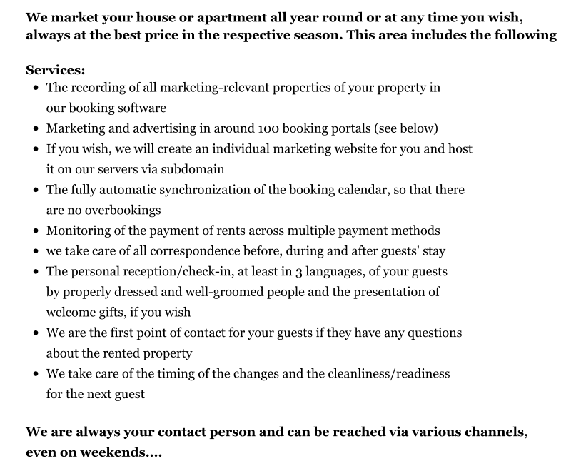 We market your house or apartment all year round or at any time you wish, always at the best price in the respective season. This area includes the following  Services: •	The recording of all marketing-relevant properties of your property in our booking software •	Marketing and advertising in around 100 booking portals (see below) •	If you wish, we will create an individual marketing website for you and host it on our servers via subdomain •	The fully automatic synchronization of the booking calendar, so that there are no overbookings •	Monitoring of the payment of rents across multiple payment methods •	we take care of all correspondence before, during and after guests' stay •	The personal reception/check-in, at least in 3 languages, of your guests by properly dressed and well-groomed people and the presentation of welcome gifts, if you wish •	We are the first point of contact for your guests if they have any questions about the rented property •	We take care of the timing of the changes and the cleanliness/readiness for the next guest  We are always your contact person and can be reached via various channels, even on weekends....