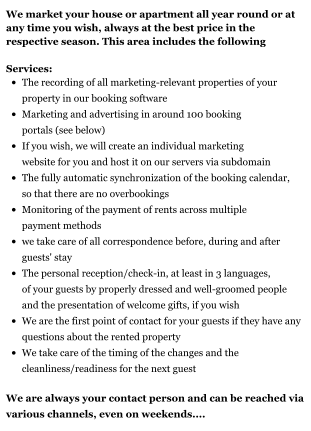 We market your house or apartment all year round or at any time you wish, always at the best price in the respective season. This area includes the following  Services: •	The recording of all marketing-relevant properties of your property in our booking software •	Marketing and advertising in around 100 booking portals (see below) •	If you wish, we will create an individual marketing website for you and host it on our servers via subdomain  •	The fully automatic synchronization of the booking calendar, so that there are no overbookings •	Monitoring of the payment of rents across multiple payment methods •	we take care of all correspondence before, during and after guests' stay •	The personal reception/check-in, at least in 3 languages, of your guests by properly dressed and well-groomed people and the presentation of welcome gifts, if you wish •	We are the first point of contact for your guests if they have any questions about the rented property •	We take care of the timing of the changes and the cleanliness/readiness for the next guest  We are always your contact person and can be reached via various channels, even on weekends....