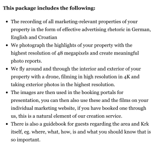 This package includes the following:  •	The recording of all marketing-relevant properties of your property in the form of effective advertising rhetoric in German, English and Croatian •	We photograph the highlights of your property with the highest resolution of 48 megapixels and create meaningful photo reports. •	We fly around and through the interior and exterior of your property with a drone, filming in high resolution in 4K and taking exterior photos in the highest resolution. •	The images are then used in the booking portals for presentation, you can then also use these and the films on your individual marketing website, if you have booked one through us, this is a natural element of our creation service. •	There is also a guidebook for guests regarding the area and Krk itself, eg. where, what, how, is and what you should know that is so important.