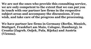 We are not the ones who provide this consulting service, we are only competent to the extent that we can put you in touch with our partner law firms in the respective subject areas and accompany the discussions, if you wish, and take care of the progress and the processing.We have partner law firms in Germany (Berlin, Munich, Stuttgart, Frankfurt am Main, Cologne, Hamburg), in Croatia (Zagreb, Osijek, Pula, Rijeka) and Austria (Vienna).