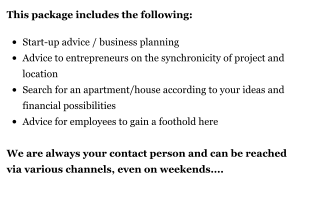 This package includes the following:  •	Start-up advice / business planning •	Advice to entrepreneurs on the synchronicity of project and location •	Search for an apartment/house according to your ideas and financial possibilities •	Advice for employees to gain a foothold here We are always your contact person and can be reached via various channels, even on weekends....