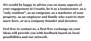 We would be happy to advise you on many aspects of your engagement in Croatia, be it as a homeowner, as a "only resident", as an emigrant, as a marketer of your property, as an employee and family who want to start anew here, or as a company founder and investor.Feel free to contact us, a first free exchange on your ideas will provide you with feedback based on local possibilities and our network.