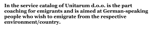 In the service catalog of Unitarum d.o.o. is the part coaching for emigrants and is aimed at German-speaking people who wish to emigrate from the respective environment/country.