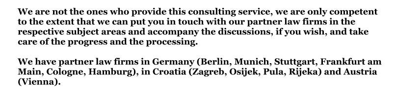 We are not the ones who provide this consulting service, we are only competent to the extent that we can put you in touch with our partner law firms in the respective subject areas and accompany the discussions, if you wish, and take care of the progress and the processing.We have partner law firms in Germany (Berlin, Munich, Stuttgart, Frankfurt am Main, Cologne, Hamburg), in Croatia (Zagreb, Osijek, Pula, Rijeka) and Austria (Vienna).