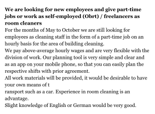 We are looking for new employees and give part-time jobs or work as self-employed (Obrt) / freelancers as room cleaners For the months of May to October we are still looking for employees as cleaning staff in the form of a part-time job on an hourly basis for the area of building cleaning. We pay above-average hourly wages and are very flexible with the division of work. Our planning tool is very simple and clear and as an app on your mobile phone, so that you can easily plan the respective shifts with prior agreement. All work materials will be provided, it would be desirable to have your own means of transport such as a car. Experience in room cleaning is an advantage. Slight knowledge of English or German would be very good.