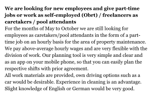 We are looking for new employees and give part-time jobs or work as self-employed (Obrt) / freelancers as caretakers / pool attendants For the months of May to October we are still looking for employees as caretakers/pool attendants in the form of a part-time job on an hourly basis for the area of property maintenance. We pay above-average hourly wages and are very flexible with the division of work. Our planning tool is very simple and clear and as an app on your mobile phone, so that you can easily plan the respective shifts with prior agreement. All work materials are provided, own driving options such as a car would be desirable. Experience in cleaning is an advantage. Slight knowledge of English or German would be very good.