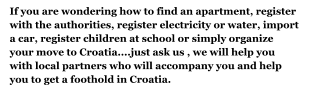 If you are wondering how to find an apartment, register with the authorities, register electricity or water, import a car, register children at school or simply organize your move to Croatia....just ask us , we will help you with local partners who will accompany you and help you to get a foothold in Croatia.